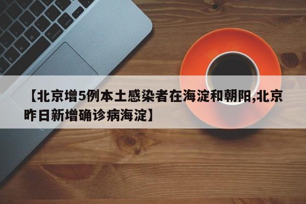 【北京增5例本土感染者在海淀和朝阳,北京昨日新增确诊病海淀】