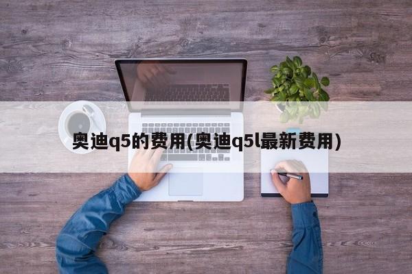 奥迪q5的费用(奥迪q5l最新费用)