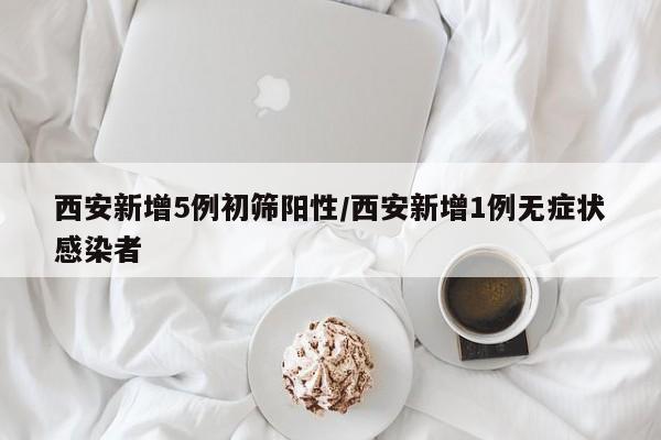 西安新增5例初筛阳性/西安新增1例无症状感染者