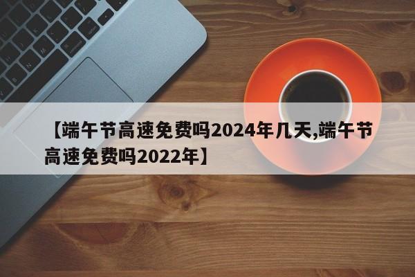 【端午节高速免费吗2024年几天,端午节高速免费吗2022年】