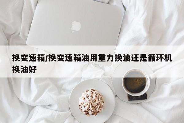 换变速箱/换变速箱油用重力换油还是循环机换油好