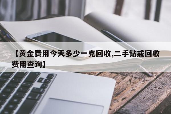【黄金费用今天多少一克回收,二手钻戒回收费用查询】