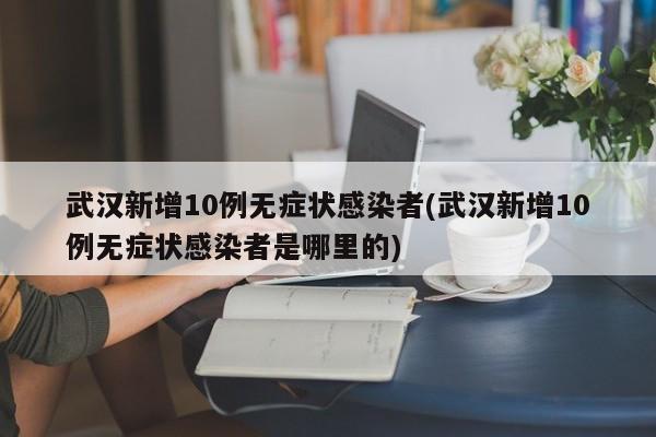 武汉新增10例无症状感染者(武汉新增10例无症状感染者是哪里的)