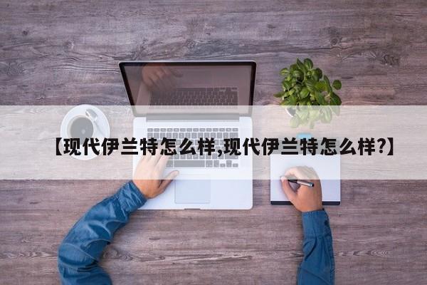 【现代伊兰特怎么样,现代伊兰特怎么样?】