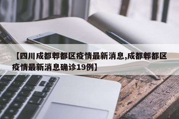 【四川成都郫都区疫情最新消息,成都郫都区疫情最新消息确诊19例】