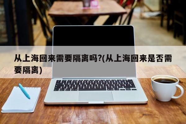 从上海回来需要隔离吗?(从上海回来是否需要隔离)