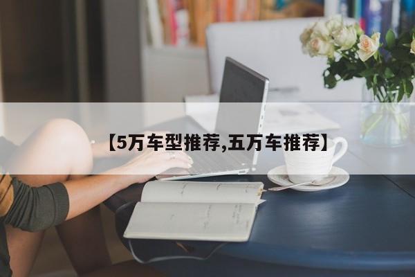 【5万车型推荐,五万车推荐】