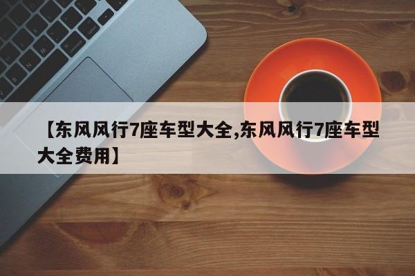 【东风风行7座车型大全,东风风行7座车型大全费用】
