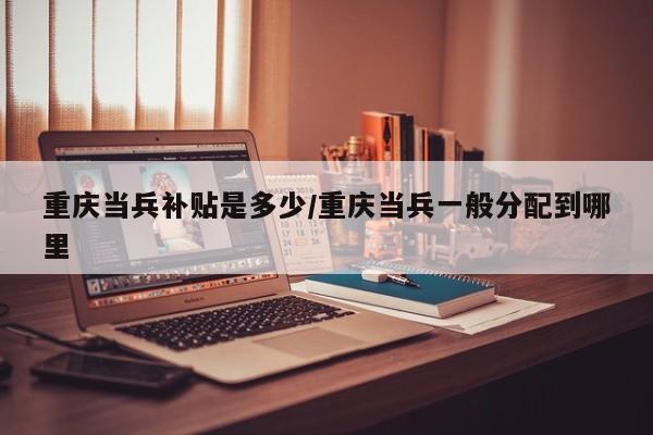 重庆当兵补贴是多少/重庆当兵一般分配到哪里