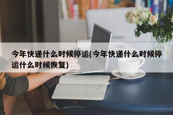 今年快递什么时候停运(今年快递什么时候停运什么时候恢复)