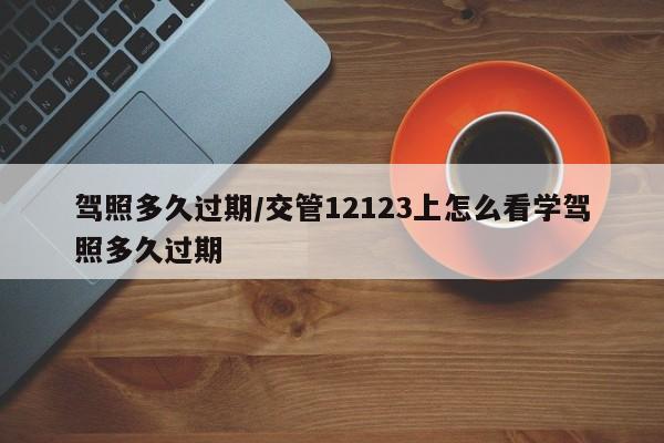 驾照多久过期/交管12123上怎么看学驾照多久过期