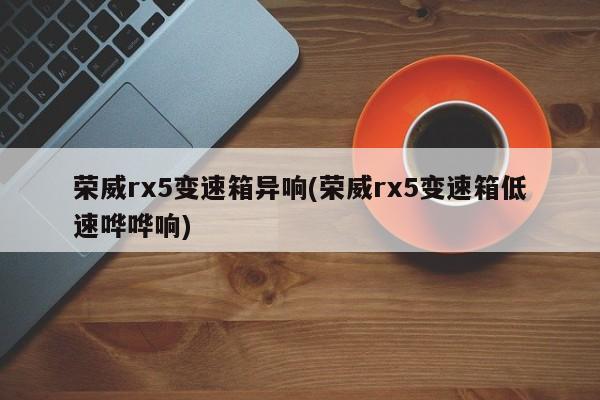 荣威rx5变速箱异响(荣威rx5变速箱低速哗哗响)
