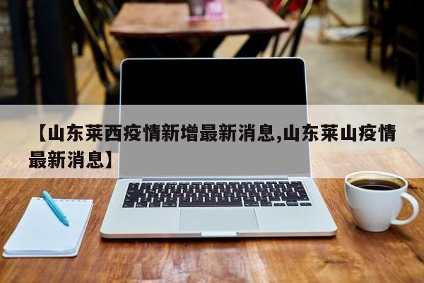 【山东莱西疫情新增最新消息,山东莱山疫情最新消息】