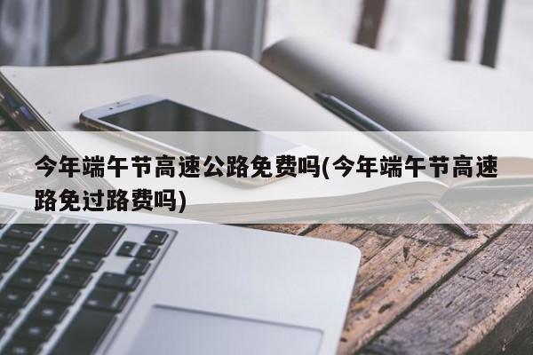今年端午节高速公路免费吗(今年端午节高速路免过路费吗)