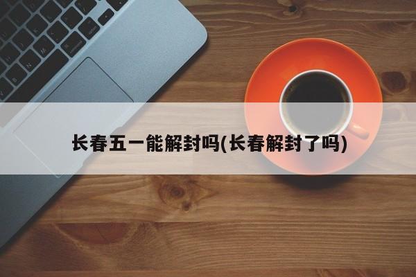 长春五一能解封吗(长春解封了吗)