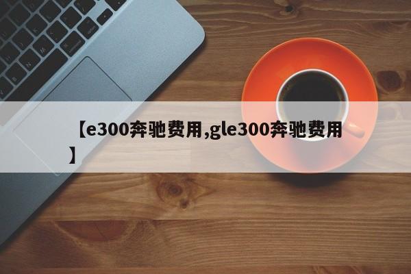 【e300奔驰费用,gle300奔驰费用】