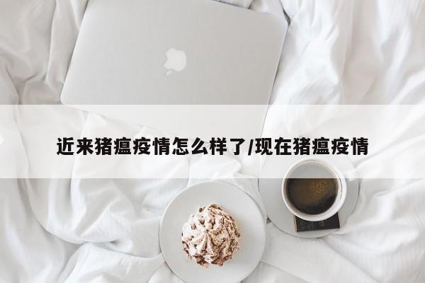 近来猪瘟疫情怎么样了/现在猪瘟疫情