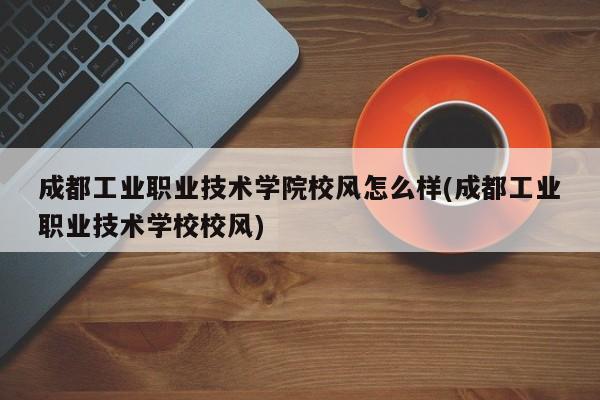 成都工业职业技术学院校风怎么样(成都工业职业技术学校校风)