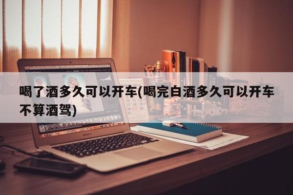 喝了酒多久可以开车(喝完白酒多久可以开车不算酒驾)