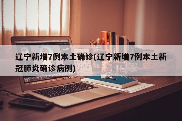辽宁新增7例本土确诊(辽宁新增7例本土新冠肺炎确诊病例)