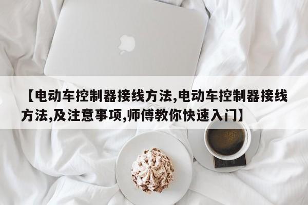【电动车控制器接线方法,电动车控制器接线方法,及注意事项,师傅教你快速入门】