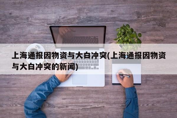 上海通报因物资与大白冲突(上海通报因物资与大白冲突的新闻)