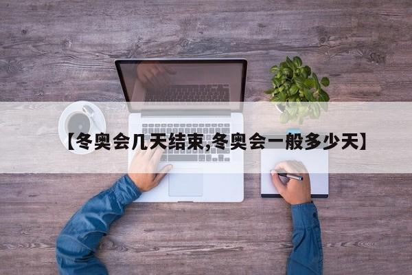 【冬奥会几天结束,冬奥会一般多少天】